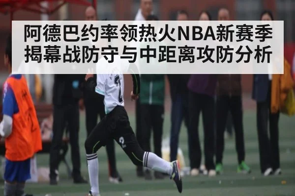 阿德巴约率领热火NBA新赛季揭幕战防守与中距离攻防分析