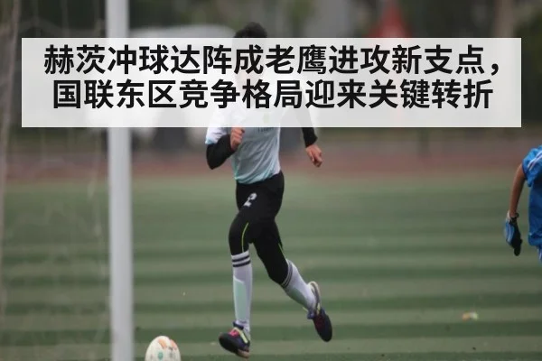 赫茨冲球达阵成老鹰进攻新支点，国联东区竞争格局迎来关键转折