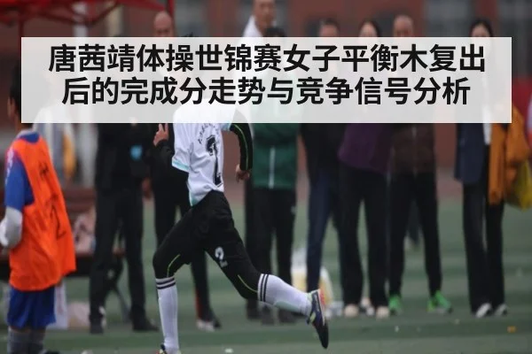 唐茜靖体操世锦赛女子平衡木复出后的完成分走势与竞争信号分析